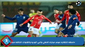 «لحظة انتظار» موعد مباراة الاهلي وانبي الودية والقنوات الناقلة مجانا